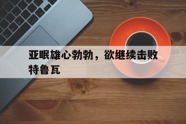 开云体育入口-亚眠雄心勃勃，欲继续击败特鲁瓦的简单介绍